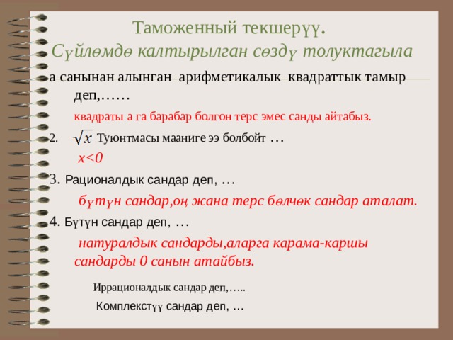 Таможенный текшер үү .  Сүйлөмдө калтырылган сөздү толуктагыла а санынан алынган арифметикалык квадраттык тамыр деп,……  квадраты а га барабар болгон терс эмес санды айтабыз .   Туюнтмасы мааниге ээ болбойт …   x 3.  Рационалдык сандар деп, …   б ү т ү н сандар,о ң жана терс б ө лч ө к сандар аталат. 4. Б ү т ү н сандар деп, …   натуралдык сандарды,аларга карама-каршы сандарды 0 санын атайбыз. Иррационалдык сандар деп,….. Комплекст үү  сандар деп, … 