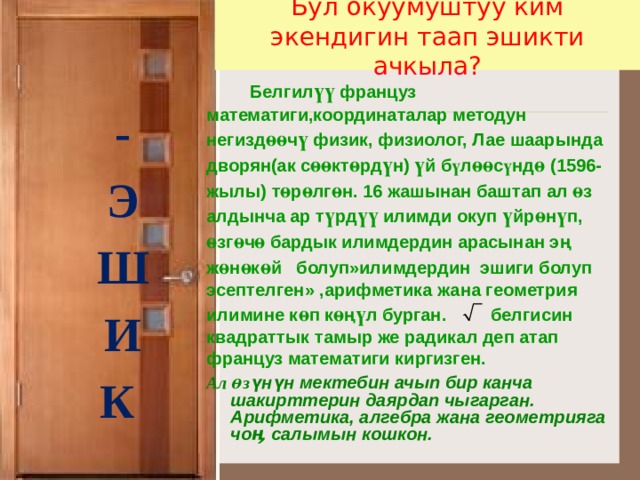 Бул окуумуштуу ким экендигин таап эшикти ачкыла?    - Э Ш И К   Белгил үү француз математиги,координаталар методун негизд өө ч ү физик, физиолог, Лае шаарында дворян(ак с өө кт ө рд ү н) ү й б ү л өө с ү нд ө (1596-жылы) т ө р ө лг ө н. 16 жашынан баштап ал ө з алдынча ар т ү рд үү илимди окуп ү йр ө н ү п,  ө зг ө ч ө бардык илимдердин арасынан эң ж ө н ө к ө й болуп»илимдердин эшиги болуп эсептелген» ,арифметика жана геометрия илимине к ө п к ө ң ү л бурган.  белгисин квадраттык тамыр же радикал деп атап француз математиги киргизген.  Ал ө з үнүн мектебин ачып бир канча шакирттерин даярдап чыгарган. Арифметика, алгебра жана геометрияга чоӊ салымын кошкон.    