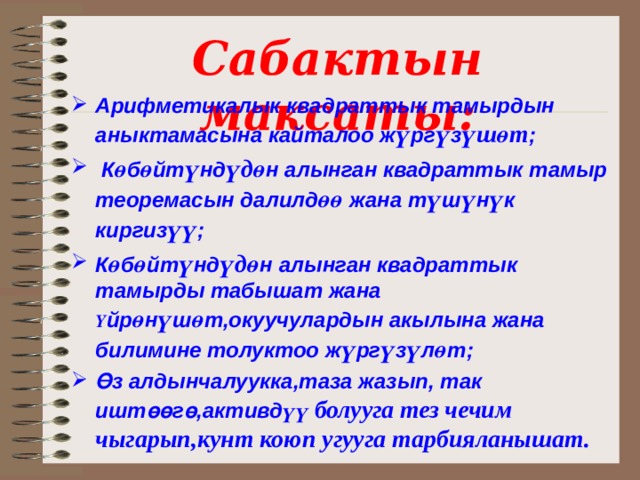 Сабактын максаты: Арифметикалык квадраттык тамырдын аныктамасына кайталоо ж ү рг ү з үшөт ;  К ө б ө йт ү нд үдө н алынган квадраттык тамыр теоремасын далилд өө жана т ү ш ү н ү к киргиз үү ; К ө б ө йт ү нд үдө н алынган квадраттык тамырды табышат жана Ү йр ө н ү ш ө т,окуучулардын акылына жана билимине толуктоо ж ү рг ү з ү л ө т ; Өз алдынчалуукка,таза жазып, так иштөөгө,активд үү болууга тез  чечим чыгарып,кунт коюп угууга тарбияланышат.  