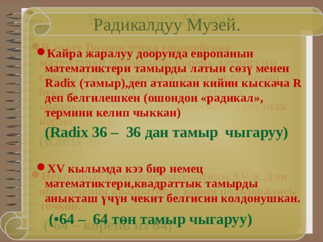 Радикалдуу Музей. Радикалдуу Музей. В эпоху Возрождения европейские математики обозначали корень латинским словом Radix (корень), а затем сокращённо буквой R (отсюда произошёл термин «радикал», которым принято называть знак корня.  (Radix 36 – корень из 36)  Некоторые немецкие математики XV в. Для обозначения квадратного корня пользовались точкой.  (•64 – корень из 64) Кайра жаралуу доорунда европанын математиктери тамырды латын с өзү менен Radix (тамыр),деп аташкан кийин кыскача R деп белгилешкен (ошондон «радикал», термини келип чыккан)  (Radix 36 – 36 дан тамыр чыгаруу)  XV кылымда кээ бир немец математиктери,квадраттык тамырды аныкташ үчүн чекит белгисин колдонушкан.  (•64 – 64 т ө н тамыр чыгаруу) 