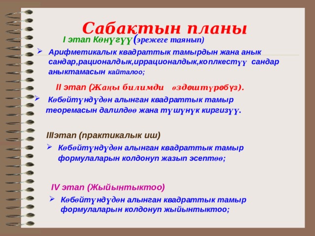 Сабактын планы  I этап К ө н ү г үү ( эрежеге таянып) Арифметикалык квадраттык тамырдын жана анык сандар,рационалдык,иррационалдык,коплкест үү сандар аныктамасын  кайталоо ;    II этап ( Жа ң ы билимди ө зд ө шт ү р өбүз ).  К ө б ө йт ү нд үдө н алынган квадраттык тамыр теоремасын далилд өө жана т ү ш ү н ү к киргиз үү.   IIIэтап (практикалык иш) К ө б ө йт ү нд үдө н алынган квадраттык тамыр формулаларын колдонуп жазып эсепт өө ;    IV этап (Жыйынтыктоо) К ө б ө йт ү нд үдө н алынган квадраттык тамыр формулаларын колдонуп жыйынтыктоо ; 