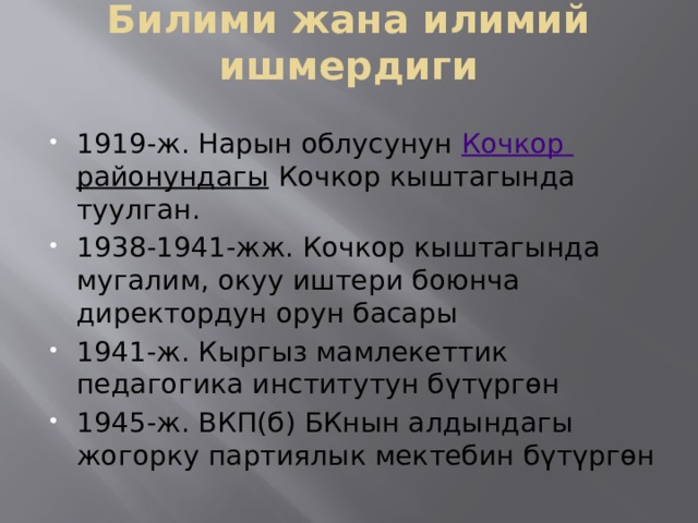 Билими жана илимий ишмердиги   1919-ж. Нарын облусунун  Кочкор  районундагы  Кочкор кыштагында туулган. 1938-1941-жж. Кочкор кыштагында мугалим, окуу иштери боюнча директордун орун басары 1941-ж. Кыргыз мамлекеттик педагогика институтун бүтүргөн 1945-ж. ВКП(б) БКнын алдындагы жогорку партиялык мектебин бүтүргөн 