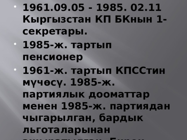 1961.09.05 - 1985. 02.11 Кыргызстан КП БКнын 1-секретары. 1985-ж. тартып пенсионер 1961-ж. тартып КПССтин мүчөсү. 1985-ж. партиялык дооматтар менен 1985-ж. партиядан чыгарылган, бардык льготаларынан ажыратылган. Бирок КПСС БК бул чечимге макулдук берген эмес. 