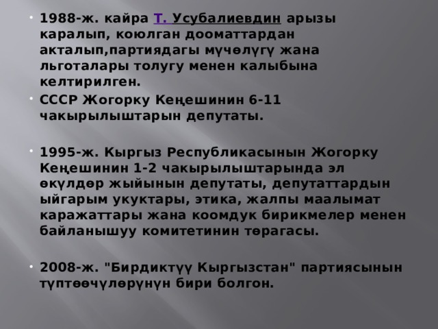 1988-ж. кайра  Т. Усубалиевдин  арызы каралып, коюлган дооматтардан акталып,партиядагы мүчөлүгү жана льготалары толугу менен калыбына келтирилген. СССР Жогорку Кеңешинин 6-11 чакырылыштарын депутаты.  1995-ж. Кыргыз Республикасынын Жогорку Кеңешинин 1-2 чакырылыштарында эл өкүлдөр жыйынын депутаты, депутаттардын ыйгарым укуктары, этика, жалпы маалымат каражаттары жана коомдук бирикмелер менен байланышуу комитетинин төрагасы.  2008-ж. 