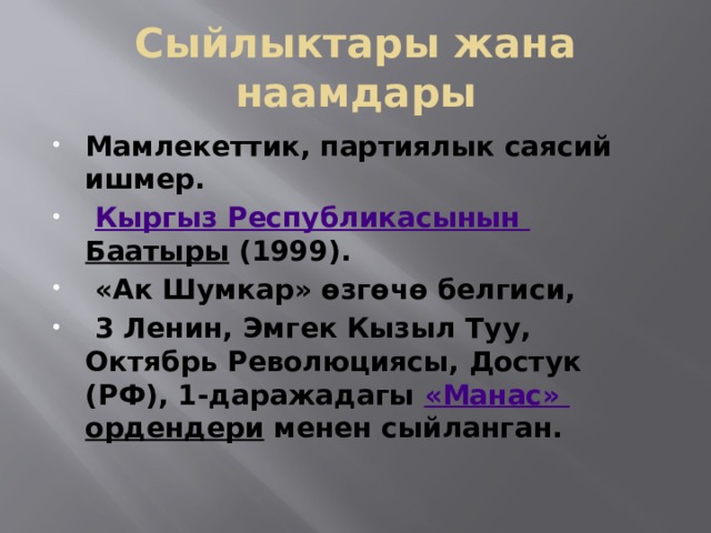 Сыйлыктары жана наамдары Мамлекеттик, партиялык саясий ишмер.   Кыргыз  Республикасынын  Баатыры  (1999).  «Ак Шумкар» өзгөчө белгиси,  3 Ленин, Эмгек Кызыл Туу, Октябрь Революциясы, Достук (РФ), 1-даражадагы  « Манас » ордендери  менен сыйланган.  