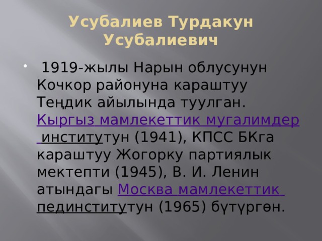 Усубалиев Турдакун Усубалиевич   1919-жылы Нарын облусунун Кочкор районуна караштуу Теңдик айылында туулган. Кыргыз  мамлекеттик  мугалимдер  институ тун (1941), КПСС БКга караштуу Жогорку партиялык мектепти (1945), В. И. Ленин атындагы  Москва мамлекеттик  пединститу тун (1965) бүтүргөн. 