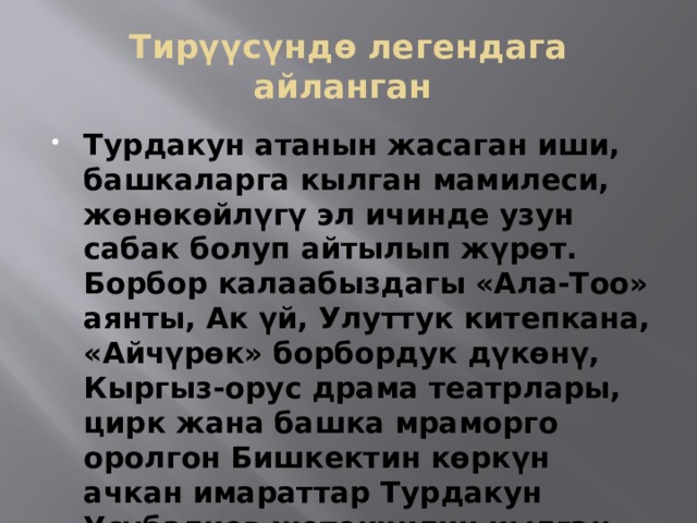 Тирүүсүндө легендага айланган Турдакун атанын жасаган иши, башкаларга кылган мамилеси, жөнөкөйлүгү эл ичинде узун сабак болуп айтылып жүрөт. Борбор калаабыздагы «Ала-Тоо» аянты, Ак үй, Улуттук китепкана, «Айчүрөк» борбордук дүкөнү, Кыргыз-орус драма театрлары, цирк жана башка мраморго оролгон Бишкектин көркүн ачкан имараттар Турдакун Усубалиев жетекчилик кылган убакта курулган. 