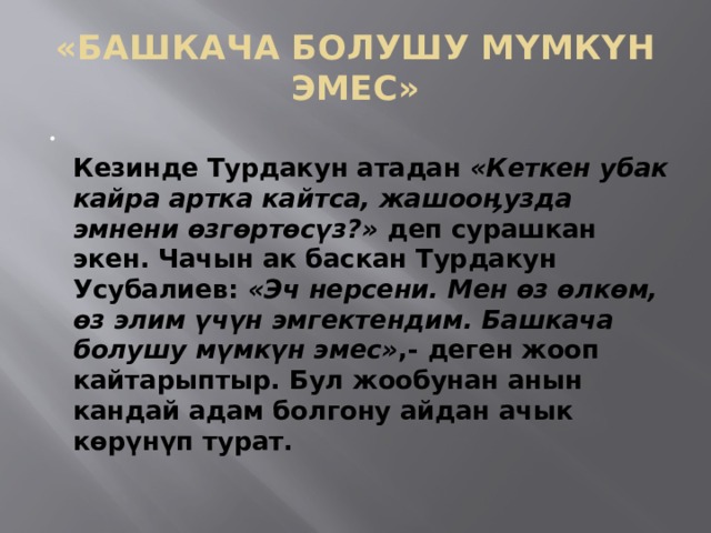 «БАШКАЧА БОЛУШУ МҮМКҮН ЭМЕС»  Кезинде Турдакун атадан  «Кеткен убак кайра артка кайтса, жашооӊузда эмнени өзгөртөсүз?»  деп сурашкан экен. Чачын ак баскан Турдакун Усубалиев:  «Эч нерсени. Мен өз өлкөм, өз элим үчүн эмгектендим. Башкача болушу мүмкүн эмес» ,- деген жооп кайтарыптыр. Бул жообунан анын кандай адам болгону айдан ачык көрүнүп турат.   