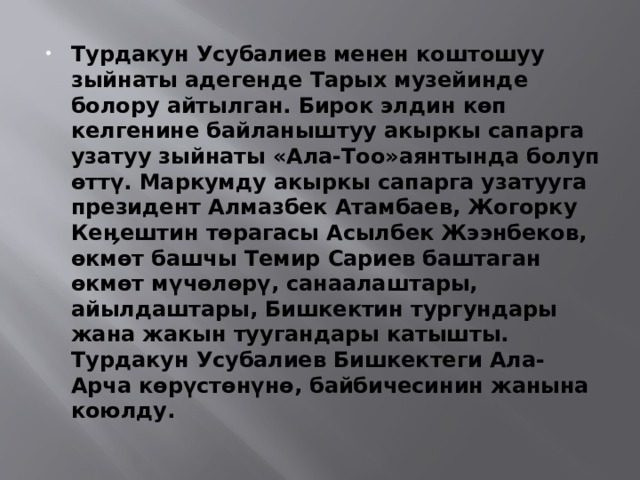 Турдакун Усубалиев менен коштошуу зыйнаты адегенде Тарых музейинде болору айтылган. Бирок элдин көп келгенине байланыштуу акыркы сапарга узатуу зыйнаты «Ала-Тоо»аянтында болуп өттү. Маркумду акыркы сапарга узатууга президент Алмазбек Атамбаев, Жогорку Кеӊештин төрагасы Асылбек Жээнбеков, өкмөт башчы Темир Сариев баштаган өкмөт мүчөлөрү, санаалаштары, айылдаштары, Бишкектин тургундары жана жакын туугандары катышты. Турдакун Усубалиев Бишкектеги Ала-Арча көрүстөнүнө, байбичесинин жанына коюлду. 
