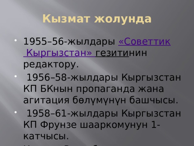 Кызмат жолунда 1955–56-жылдары  « Советтик Кыргызстан» гезити нин редактору.  1956–58-жылдары Кыргызстан КП БКнын пропаганда жана агитация бөлүмүнүн башчысы.  1958–61-жылдары Кыргызстан КП Фрунзе шааркомунун 1-катчысы. Кыргыз Республикасынын Жогорку Кеңешинин (1990-жылдан) депутаты. 