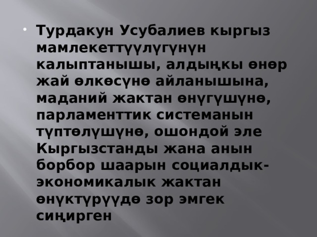  Турдакун Усубалиев кыргыз мамлекеттүүлүгүнүн калыптанышы, алдыңкы өнөр жай өлкөсүнө айланышына, маданий жактан өнүгүшүнө, парламенттик системанын түптөлүшүнө, ошондой эле Кыргызстанды жана анын борбор шаарын социалдык-экономикалык жактан өнүктүрүүдө зор эмгек сиңирген 