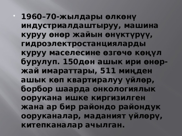 1960–70-жылдары өлкөнү индустриалдаштыруу, машина куруу өнөр жайын өнүктүрүү, гидроэлектростанцияларды куруу маселесине өзгөчө көңүл бурулуп. 150дөн ашык ири өнөр-жай имараттары, 511 миңден ашык көп квартиралуу үйлөр, борбор шаарда онкологиялык оорукана ишке киргизилген жана ар бир райондо райондук ооруканалар, маданият үйлөрү, китепканалар ачылган. 