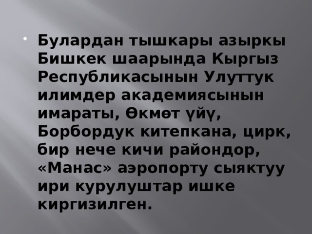 Булардан тышкары азыркы Бишкек шаарында Кыргыз Республикасынын Улуттук илимдер академиясынын имараты, Өкмөт үйү, Борбордук китепкана, цирк, бир нече кичи райондор, «Манас» аэропорту сыяктуу ири курулуштар ишке киргизилген. 