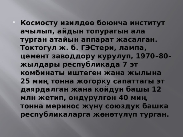  Космосту изилдөө боюнча институт ачылып, айдын топурагын ала турган атайын аппарат жасалган. Токтогул ж. б. ГЭСтери, лампа, цемент заводдору курулуп, 1970–80-жылдары республикада 7 эт комбинаты иштеген жана жылына 25 миң тонна жогорку сапаттагы эт даярдалган жана койдун башы 12 млн жетип, өндүрүлгөн 40 миң тонна меринос жүнү союздук башка республикаларга жөнөтүлүп турган. 