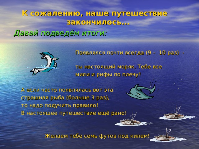 К сожалению, наше путешествие закончилось...  Давай подведём итоги:   Появлялся почти всегда (9 – 10 раз) -  ты настоящий моряк. Тебе все  мили и рифы по плечу! А если часто появлялась вот эта страшная рыба (больше 3 раз), то надо подучить правило! В настоящее путешествие ещё рано!  Желаем тебе семь футов под килем!  Появлялся почти всегда (9 – 10 раз) -  ты настоящий моряк. Тебе все  мили и рифы по плечу!  А если часто появлялась вот эта страшная рыба (больше 3 раз), то надо подучить правило! В настоящее путешествие ещё рано!    Желаем тебе семь футов под килем!  Появлялся почти всегда (9 – 10 раз) -  ты настоящий моряк. Тебе все  мили и рифы по плечу!  А если часто появлялась вот эта страшная рыба (больше 3 раз), то надо подучить правило! В настоящее путешествие ещё рано!    Желаем тебе семь футов под килем! 