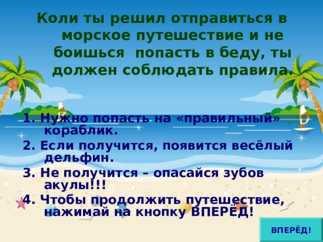 Коли ты решил отправиться в морское путешествие и не боишься попасть в беду, ты должен соблюдать правила.  1. Нужно попасть на «правильный» кораблик. 2. Если получится, появится весёлый дельфин. 3. Не получится – опасайся зубов акулы!!! 4. Чтобы продолжить путешествие, нажимай на кнопку ВПЕРЁД!  ВПЕРЁД! 