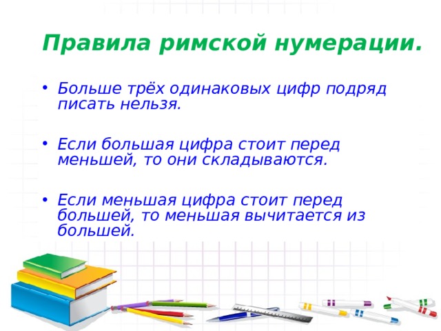 Правила римской нумерации. Больше трёх одинаковых цифр подряд писать нельзя.  Если большая цифра стоит перед меньшей, то они складываются.  Если меньшая цифра стоит перед большей, то меньшая вычитается из большей.  
