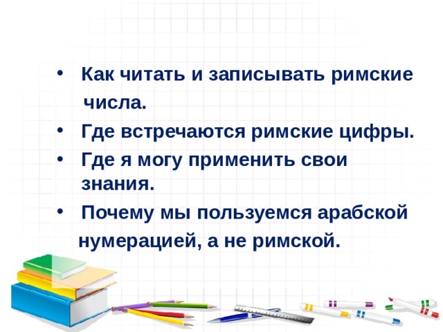  Как читать и записывать римские  числа. Где встречаются римские цифры. Где я могу применить свои знания. Почему мы пользуемся арабской  нумерацией, а не римской. 