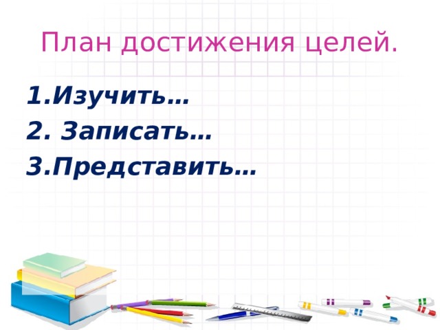 План достижения целей. Изучить…  Записать… Представить… 