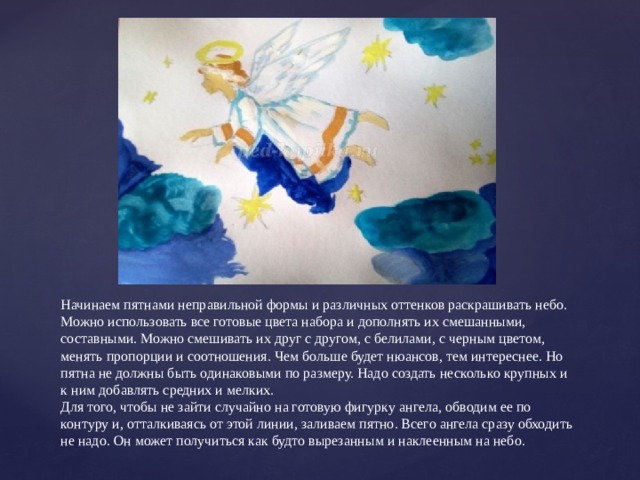 Начинаем пятнами неправильной формы и различных оттенков раскрашивать небо. Можно использовать все готовые цвета набора и дополнять их смешанными, составными. Можно смешивать их друг с другом, с белилами, с черным цветом, менять пропорции и соотношения. Чем больше будет нюансов, тем интереснее. Но пятна не должны быть одинаковыми по размеру. Надо создать несколько крупных и к ним добавлять средних и мелких.  Для того, чтобы не зайти случайно на готовую фигурку ангела, обводим ее по контуру и, отталкиваясь от этой линии, заливаем пятно. Всего ангела сразу обходить не надо. Он может получиться как будто вырезанным и наклеенным на небо. 