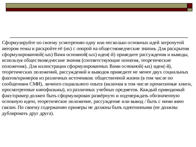 Сформулируйте по своему усмотрению одну или несколько основных идей затронутой автором темы и раскройте её (их) с опорой на обществоведческие знания. Для раскрытия сформулированной(-ых) Вами основной(-ых) идеи(-й) приведите рассуждения и выводы, используя обществоведческие знания (соответствующие понятия, теоретические положения). Для иллюстрации сформулированных Вами основной(-ых) идеи(-й), теоретических положений, рассуждений и выводов приведите не менее двух социальных фактов/примеров из различных источников: общественной жизни (в том числе по сообщениям СМИ), личного социального опыта (включая в том числе прочитанные книги, просмотренные кинофильмы), из различных учебных предметов. Каждый приводимый факт/пример должен быть сформулирован развёрнуто и подтверждать обозначенную основную идею, теоретическое положение, рассуждение или вывод / быть с ними явно связан. По своему содержанию примеры не должны быть однотипными (не должны дублировать друг друга). 