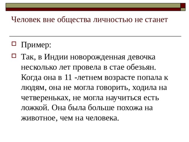 Человек вне общества личностью не станет   Пример: Так, в Индии новорожденная девочка несколько лет провела в стае обезьян. Когда она в 11 -летнем возрасте попала к людям, она не могла говорить, ходила на четвереньках, не могла научиться есть ложкой. Она была больше похожа на животное, чем на человека. 