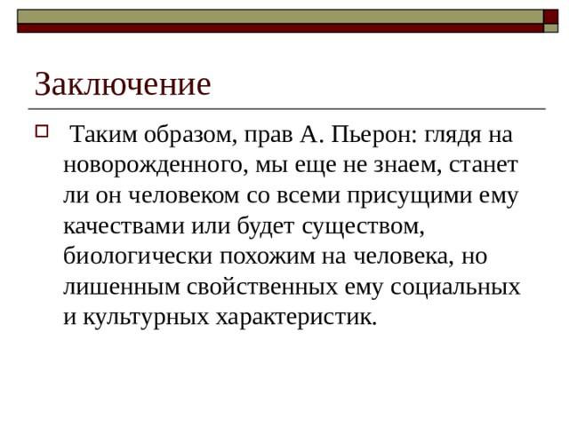 Заключение  Таким образом, прав А. Пьерон: глядя на новорожденного, мы еще не знаем, станет ли он человеком со всеми присущими ему качествами или будет существом, биологически похожим на человека, но лишенным свойственных ему социальных и культурных характеристик. 