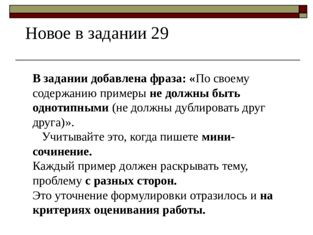 Новое в задании 29 В задании добавлена фраза: « По своему содержанию примеры  не должны быть однотипными  (не должны дублировать друг друга)».  Учитывайте это, когда пишете  мини- сочинение. Каждый пример должен раскрывать тему, проблему  с разных сторон. Это уточнение формулировки отразилось и  на критериях оценивания работы. 