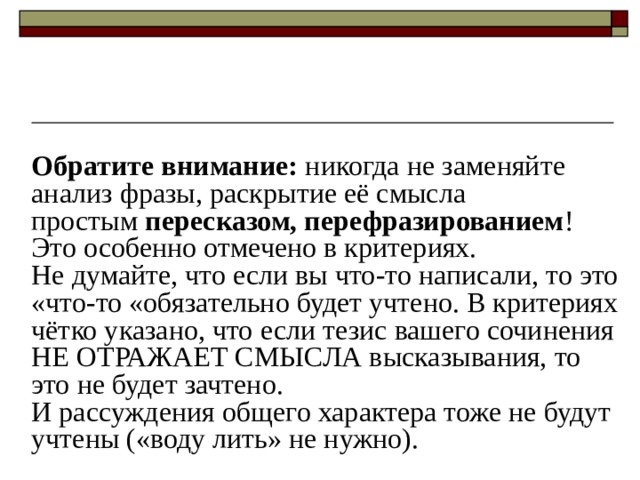 Обратите внимание:  никогда не заменяйте анализ фразы, раскрытие её смысла простым  пересказом, перефразированием ! Это особенно отмечено в критериях. Не думайте, что если вы что-то написали, то это «что-то «обязательно будет учтено. В критериях чётко указано, что если тезис вашего сочинения НЕ ОТРАЖАЕТ СМЫСЛА высказывания, то это не будет зачтено. И рассуждения общего характера тоже не будут учтены («воду лить» не нужно). 