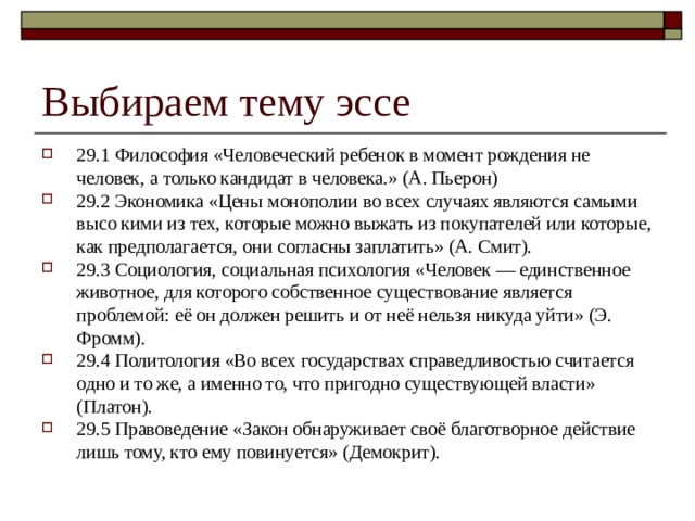 Выбираем тему эссе 29.1 Философия «Человеческий ребенок в момент рождения не человек, а только кандидат в человека.» (А. Пьерон) 29.2 Экономика «Цены монополии во всех случаях являются самыми высо кими из тех, которые можно выжать из покупателей или которые, как предполагается, они согласны заплатить» (А. Смит). 29.3 Социология, социальная психология «Человек — единственное животное, для которого собственное существование является проблемой: её он должен решить и от неё нельзя никуда уйти» (Э. Фромм). 29.4 Политология «Во всех государствах справедливостью считается одно и то же, а именно то, что пригодно существующей власти» (Платон). 29.5 Правоведение «Закон обнаруживает своё благотворное действие лишь тому, кто ему повинуется» (Демокрит). 