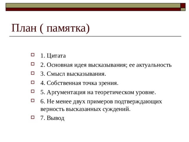 План ( памятка) 1. Цитата 2. Основная идея высказывания; ее актуальность 3. Смысл высказывания. 4. Собственная точка зрения. 5. Аргументация на теоретическом уровне. 6. Не менее двух примеров подтверждающих верность высказанных суждений. 7. Вывод  