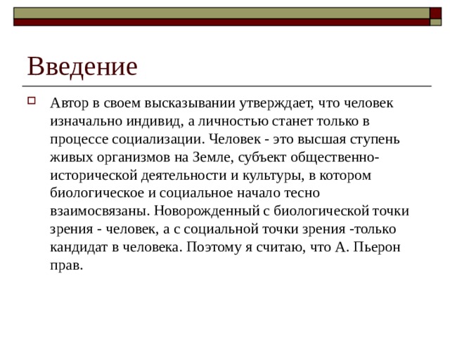 Введение Автор в своем высказывании утверждает, что человек изначально индивид, а личностью станет только в процессе социализации. Человек - это высшая ступень живых организмов на Земле, субъект общественно-исторической деятельности и культуры, в котором биологическое и социальное начало тесно взаимосвязаны. Новорожденный с биологической точки зрения - человек, а с социальной точки зрения -только кандидат в человека. Поэтому я считаю, что А. Пьерон прав.   