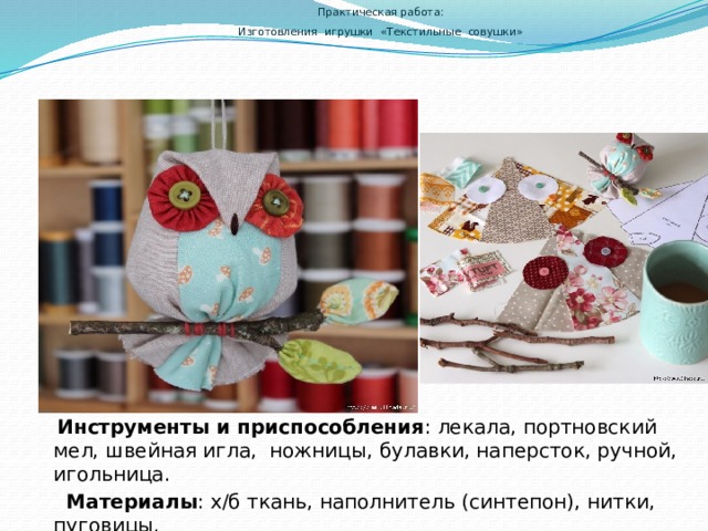  Практическая работа:  Изготовления игрушки «Текстильные совушки»       Инструменты и приспособления : лекала, портновский мел, швейная игла, ножницы, булавки, наперсток, ручной, игольница.  Материалы : х/б ткань, наполнитель (синтепон), нитки, пуговицы. 