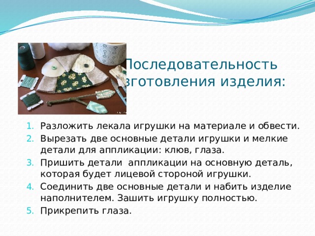 Последовательность изготовления изделия: Разложить лекала игрушки на материале и обвести. Вырезать две основные детали игрушки и мелкие детали для аппликации: клюв, глаза. Пришить детали аппликации на основную деталь, которая будет лицевой стороной игрушки. Соединить две основные детали и набить изделие наполнителем. Зашить игрушку полностью. Прикрепить глаза. 
