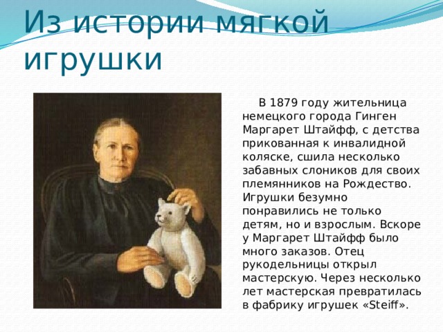 Из истории мягкой игрушки  В 1879 году жительница немецкого города Гинген Маргарет Штайфф, с детства прикованная к инвалидной коляске, сшила несколько забавных слоников для своих племянников на Рождество. Игрушки безумно понравились не только детям, но и взрослым. Вскоре у Маргарет Штайфф было много заказов. Отец рукодельницы открыл мастерскую. Через несколько лет мастерская превратилась в фабрику игрушек «Steiff». 