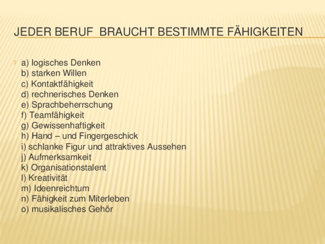 Jeder Beruf  braucht bestimmte Fähigkeiten a) logisches Denken  b) starken Willen   c) Kontaktfähigkeit  d) rechnerisches Denken  e) Sprachbeherrschung  f) Teamfähigkeit  g) Gewissenhaftigkeit  h) Hand – und Fingergeschick  i) schlanke Figur und attraktives Aussehen  j) Aufmerksamkeit  k) Organisationstalent  l) Kreativität  m) Ideenreichtum  n) Fähigkeit zum Miterleben  o) musikalisches Gehör 