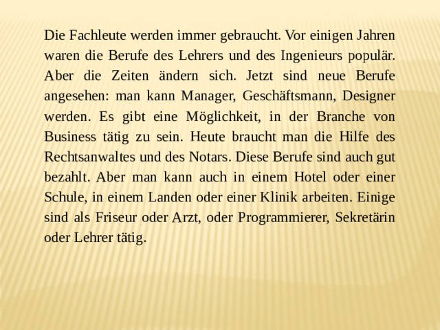 Die Fachleute werden immer gebraucht. Vor einigen Jahren waren die Berufe des Lehrers und des Ingenieurs populär. Aber die Zeiten ändern sich. Jetzt sind neue Berufe angesehen: man kann Manager, Geschäftsmann, Designer werden. Es gibt eine Möglichkeit, in der Branche von Business tätig zu sein. Heute braucht man die Hilfe des Rechtsanwaltes und des Notars. Diese Berufe sind auch gut bezahlt. Aber man kann auch in einem Hotel oder einer Schule, in einem Landen oder einer Klinik arbeiten. Einige sind als Friseur oder Arzt, oder Programmierer, Sekretärin oder Lehrer tätig. 