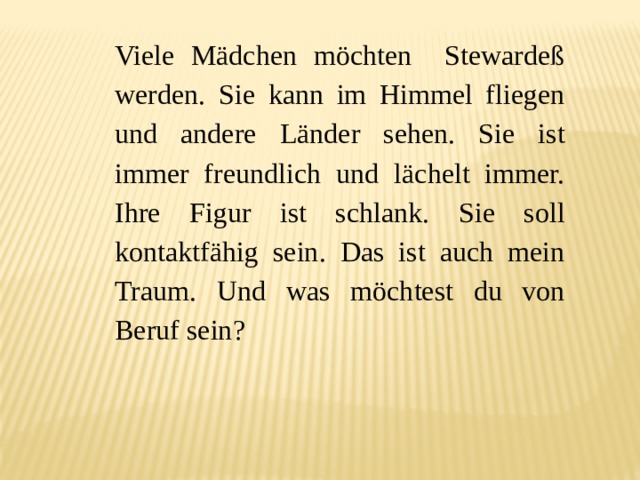Viele Mädchen möchten Stewardeß werden. Sie kann im Himmel fliegen und andere Länder sehen. Sie ist immer freundlich und lächelt immer. Ihre Figur ist schlank. Sie soll kontaktfähig sein. Das ist auch mein Traum. Und was möchtest du von Beruf sein? 