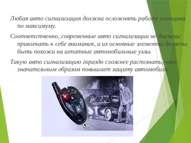 Любая авто сигнализация должна осложнять работу угонщика по максимуму. Соответственно, современные авто сигнализации не должны привлекать к себе внимания, а их основные элементы должны быть похожи на штатные автомобильные узлы. Такую авто сигнализацию гораздо сложнее распознать, что значительным образом повышает защиту автомобиля. 