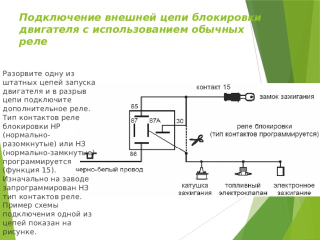 Подключение внешней цепи блокировки двигателя с использованием обычных реле Разорвите одну из штатных цепей запуска двигателя и в разрыв цепи подключите дополнительное реле. Тип контактов реле блокировки НР (нормально-разомкнутые) или НЗ (нормально-замкнутые) программируется (функция 15). Изначально на заводе запрограммирован НЗ тип контактов реле. Пример схемы подключения одной из цепей показан на рисунке. 