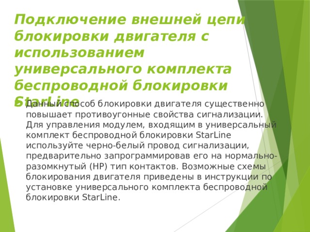 Подключение внешней цепи блокировки двигателя с использованием универсального комплекта беспроводной блокировки StarLine Данный способ блокировки двигателя существенно повышает противоугонные свойства сигнализации. Для управления модулем, входящим в универсальный комплект беспроводной блокировки StarLine используйте черно-белый провод сигнализации, предварительно запрограммировав его на нормально-разомкнутый (НР) тип контактов. Возможные схемы блокирования двигателя приведены в инструкции по установке универсального комплекта беспроводной блокировки StarLine. 