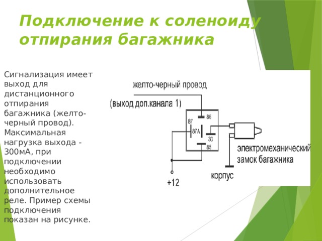 Подключение к соленоиду отпирания багажника Сигнализация имеет выход для дистанционного отпирания багажника (желто-черный провод). Максимальная нагрузка выхода - 300мА, при подключении необходимо использовать дополнительное реле. Пример схемы подключения показан на рисунке. 