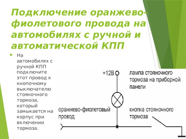 Подключение оранжево-фиолетового провода на автомобилях с ручной и автоматической КПП На автомобилях с ручной КПП подключите этот провод к кнопочному выключателю стояночного тормоза, который замыкается на корпус при включении тормоза. 