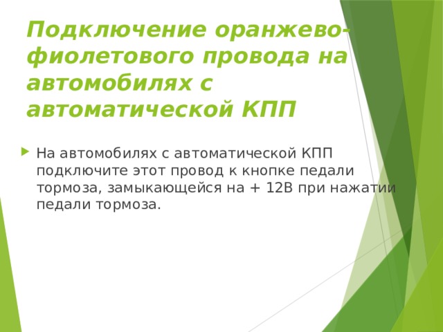 Подключение оранжево-фиолетового провода на автомобилях с автоматической КПП На автомобилях с автоматической КПП подключите этот провод к кнопке педали тормоза, замыкающейся на + 12В при нажатии педали тормоза. 