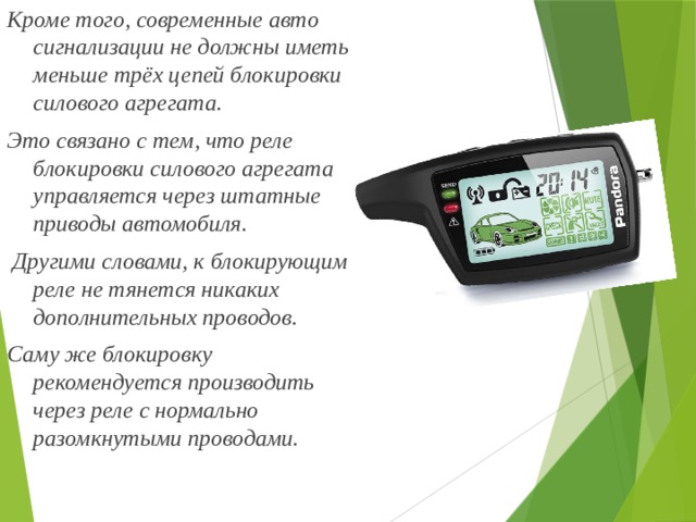 Кроме того, современные авто сигнализации не должны иметь меньше трёх цепей блокировки силового агрегата. Это связано с тем, что реле блокировки силового агрегата управляется через штатные приводы автомобиля.  Другими словами, к блокирующим реле не тянется никаких дополнительных проводов. Саму же блокировку рекомендуется производить через реле с нормально разомкнутыми проводами. 