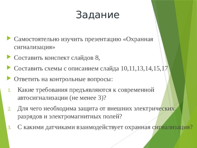 Задание Самостоятельно изучить презентацию «Охранная сигнализация» Составить конспект слайдов 8, Составить схемы с описанием слайда 10,11,13,14,15,17 Ответить на контрольные вопросы: Какие требования предъявляются к современной автосигнализации (не менее 3)? Для чего необходима защита от внешних электрических разрядов и электромагнитных полей? С какими датчиками взаимодействует охранная сигнализация? 