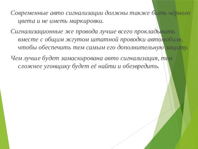 Современные авто сигнализации должны также быть чёрного цвета и не иметь маркировки. Сигнализационные же провода лучше всего прокладывать вместе с общим жгутом штатной проводки автомобиля, чтобы обеспечить тем самым его дополнительную защиту. Чем лучше будет замаскирована авто сигнализация, тем сложнее угонщику будет её найти и обезвредить. 