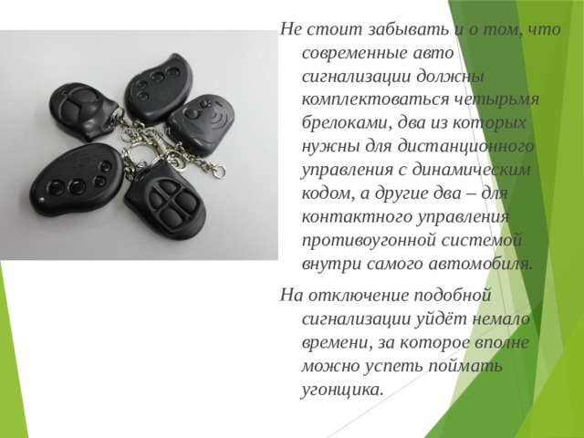 Не стоит забывать и о том, что современные авто сигнализации должны комплектоваться четырьмя брелоками, два из которых нужны для дистанционного управления с динамическим кодом, а другие два – для контактного управления противоугонной системой внутри самого автомобиля. На отключение подобной сигнализации уйдёт немало времени, за которое вполне можно успеть поймать угонщика. 