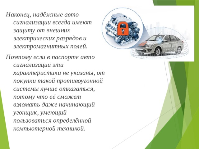 Наконец, надёжные авто сигнализации всегда имеют защиту от внешних электрических разрядов и электромагнитных полей. Поэтому если в паспорте авто сигнализации эти характеристики не указаны, от покупки такой противоугонной системы лучше отказаться, потому что её сможет взломать даже начинающий угонщик, умеющий пользоваться определённой компьютерной техникой. 
