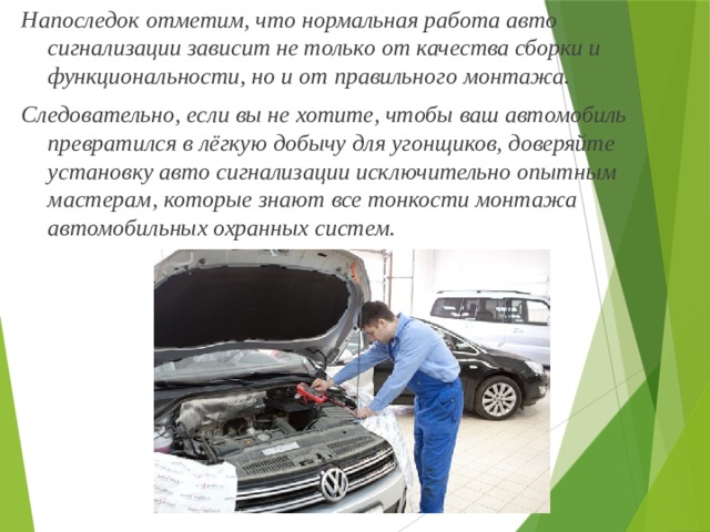Напоследок отметим, что нормальная работа авто сигнализации зависит не только от качества сборки и функциональности, но и от правильного монтажа. Следовательно, если вы не хотите, чтобы ваш автомобиль превратился в лёгкую добычу для угонщиков, доверяйте установку авто сигнализации исключительно опытным мастерам, которые знают все тонкости монтажа автомобильных охранных систем. 